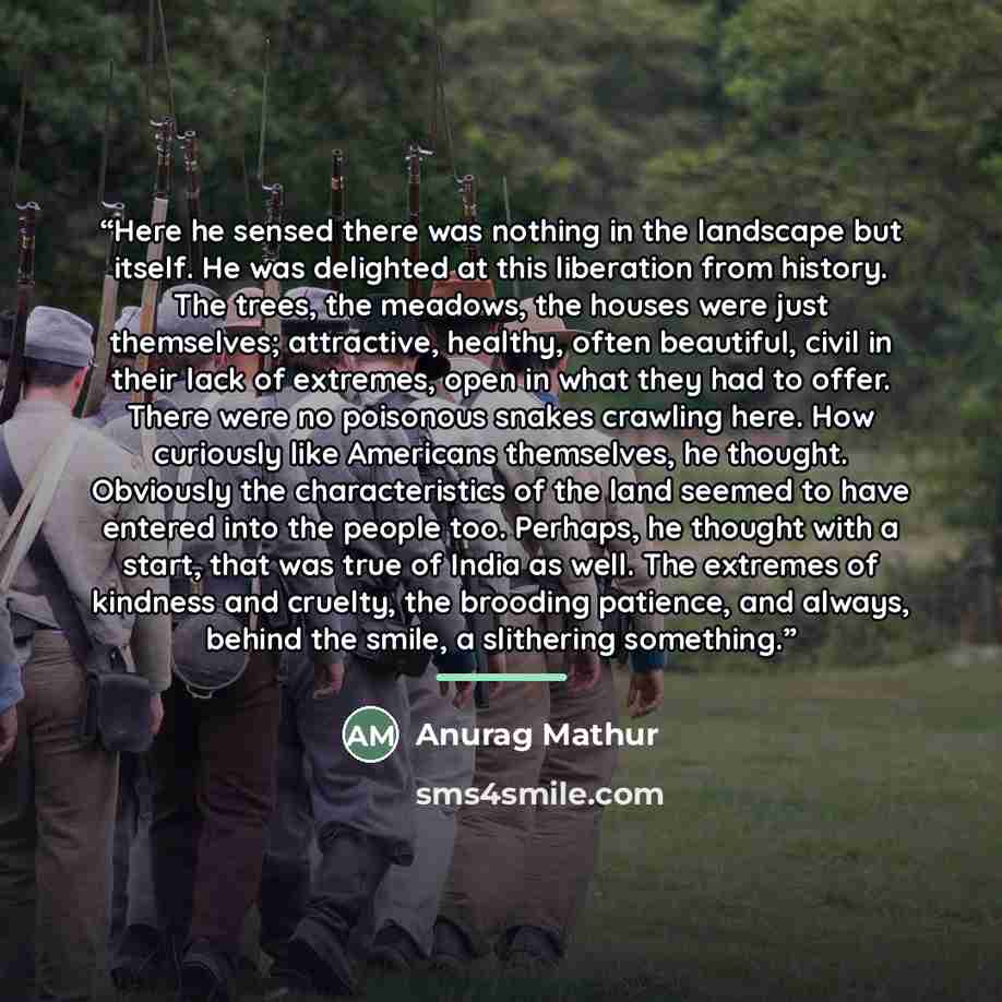 “Here he sensed there was nothing in the landscape but itself. He was delighted at this liberation from history. The trees, the meadows, the houses were just themselves; attractive, healthy, often beautiful, civil in their lack of extremes, open in what they had to offer. There were no poisonous…” quote by Anurag Mathur
