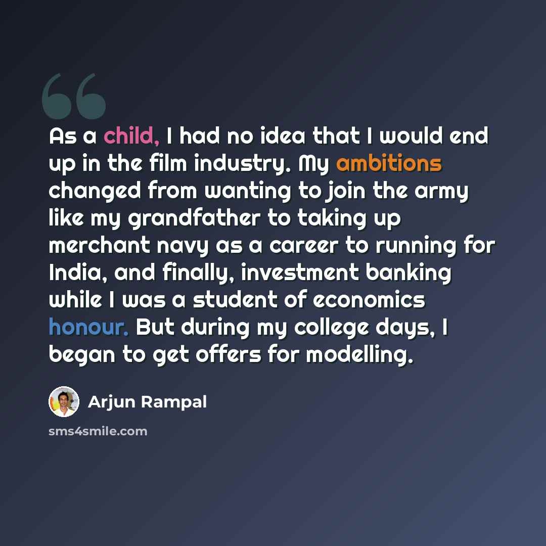 “As a child, I had no idea that I would end up in the film industry. My ambitions changed from wanting to join the army like my grandfather to taking up merchant navy as a career to running for India, and finally, investment banking while I was a student of economics honour. But during my college…” quote by Arjun Rampal