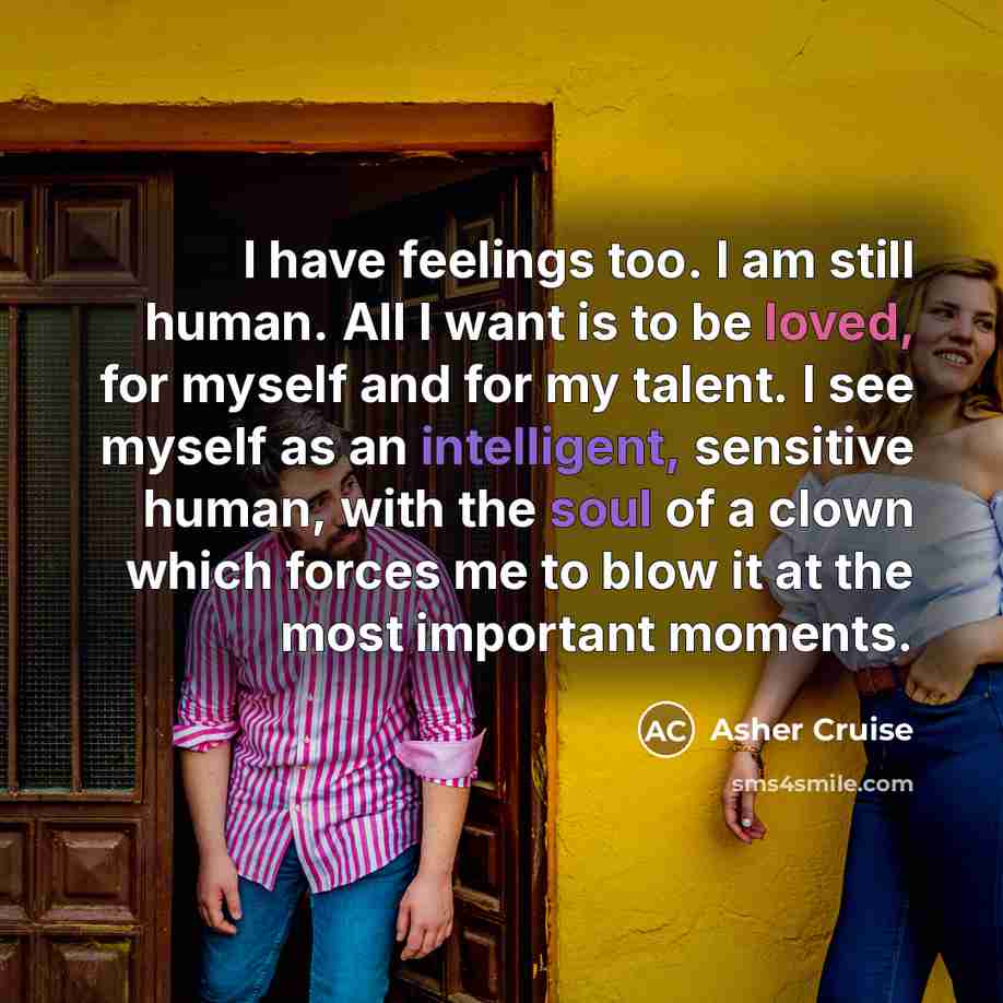 “I have feelings too. I am still human. All I want is to be loved, for myself and for my talent. I see myself as an intelligent, sensitive human, with the soul of a clown which forces me to blow it at the most important moments.” quote by Asher Cruise
