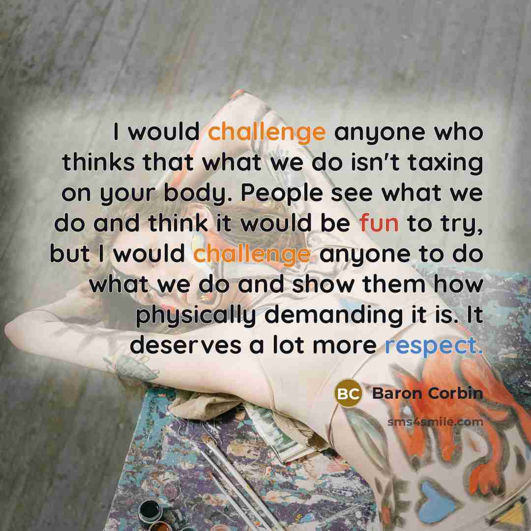 “I would challenge anyone who thinks that what we do isn't taxing on your body. People see what we do and think it would be fun to try, but I would challenge anyone to do what we do and show them how physically demanding it is. It deserves a lot more respect.” quote by Baron Corbin