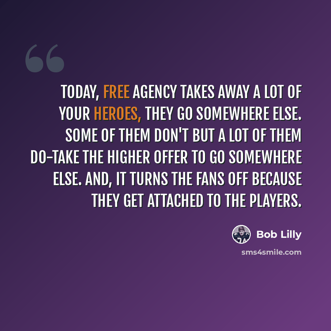 “Today, free agency takes away a lot of your heroes, they go somewhere else. Some of them don't but a lot of them do-take the higher offer to go somewhere else. And, it turns the fans off because they get attached to the players.” quote by Bob Lilly