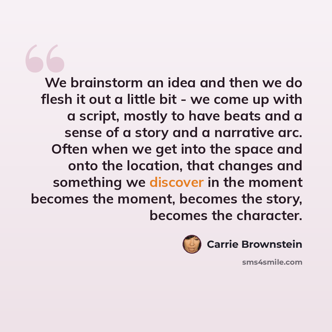“We brainstorm an idea and then we do flesh it out a little bit - we come up with a script, mostly to have beats and a sense of a story and a narrative arc. Often when we get into the space and onto the location, that changes and something we discover in the moment becomes the moment, becomes the…” quote by Carrie Brownstein
