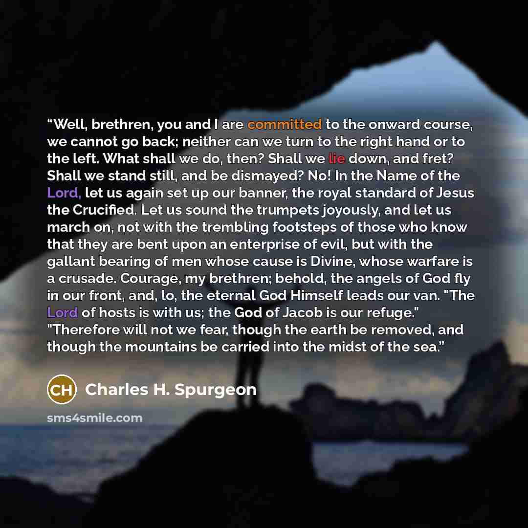 “Well, brethren, you and I are committed to the onward course, we cannot go back; neither can we turn to the right hand or to the left. What shall we do, then? Shall we lie down, and fret? Shall we stand still, and be dismayed? No! In the Name of the Lord, let us again set up our banner, the royal…” quote by Charles H. Spurgeon