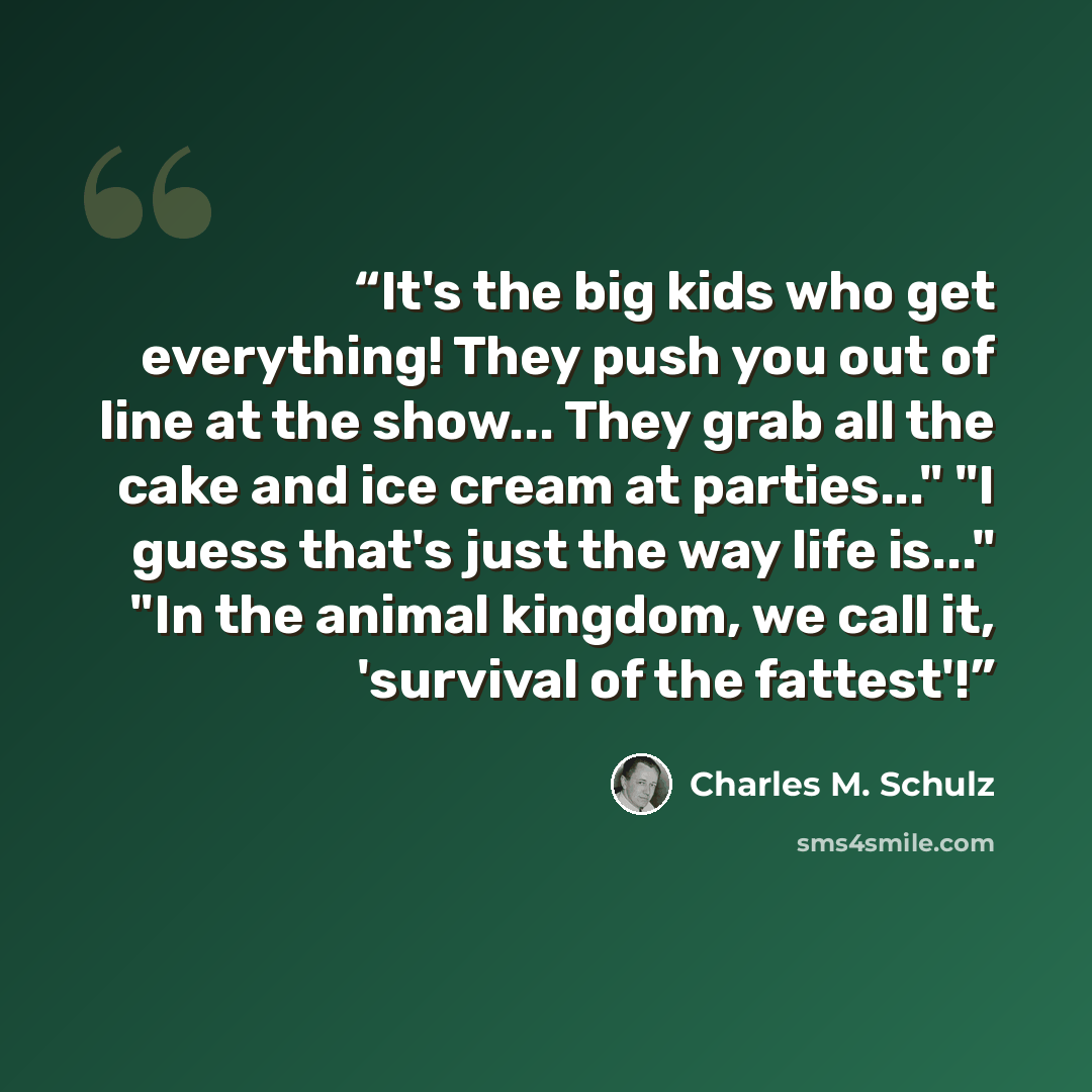 “It's the big kids who get everything! They push you out of line at the show... They grab all the cake and ice cream at parties..." "I guess that's just the way life is..." "In the animal kingdom, we call it, 'survival of the fattest'!” quote by Charles M. Schulz