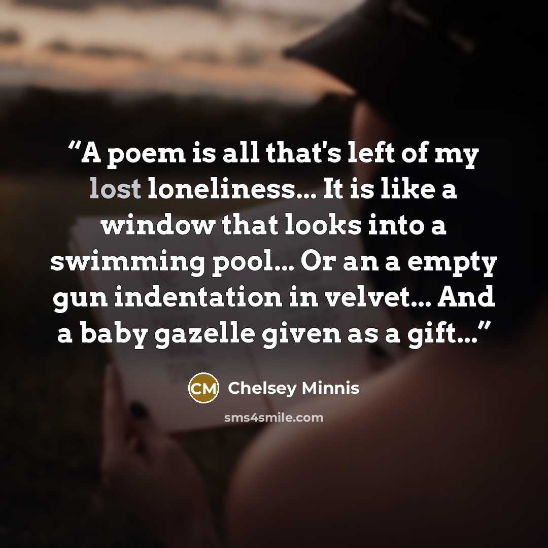 “A poem is all that's left of my lost loneliness... It is like a window that looks into a swimming pool... Or an a empty gun indentation in velvet... And a baby gazelle given as a gift...” quote by Chelsey Minnis
