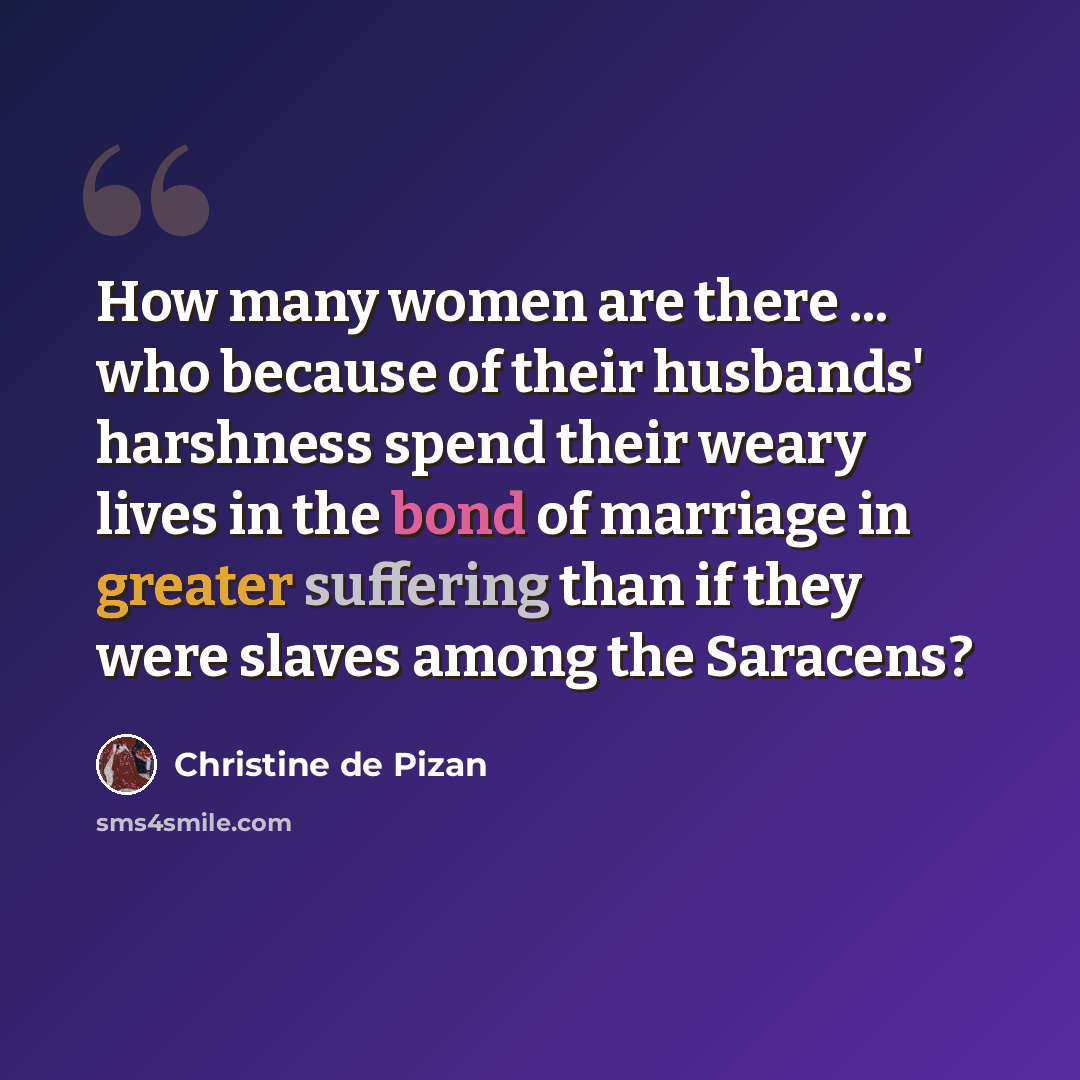 “How many women are there ... who because of their husbands' harshness spend their weary lives in the bond of marriage in greater suffering than if they were slaves among the Saracens?” quote by Christine de Pizan