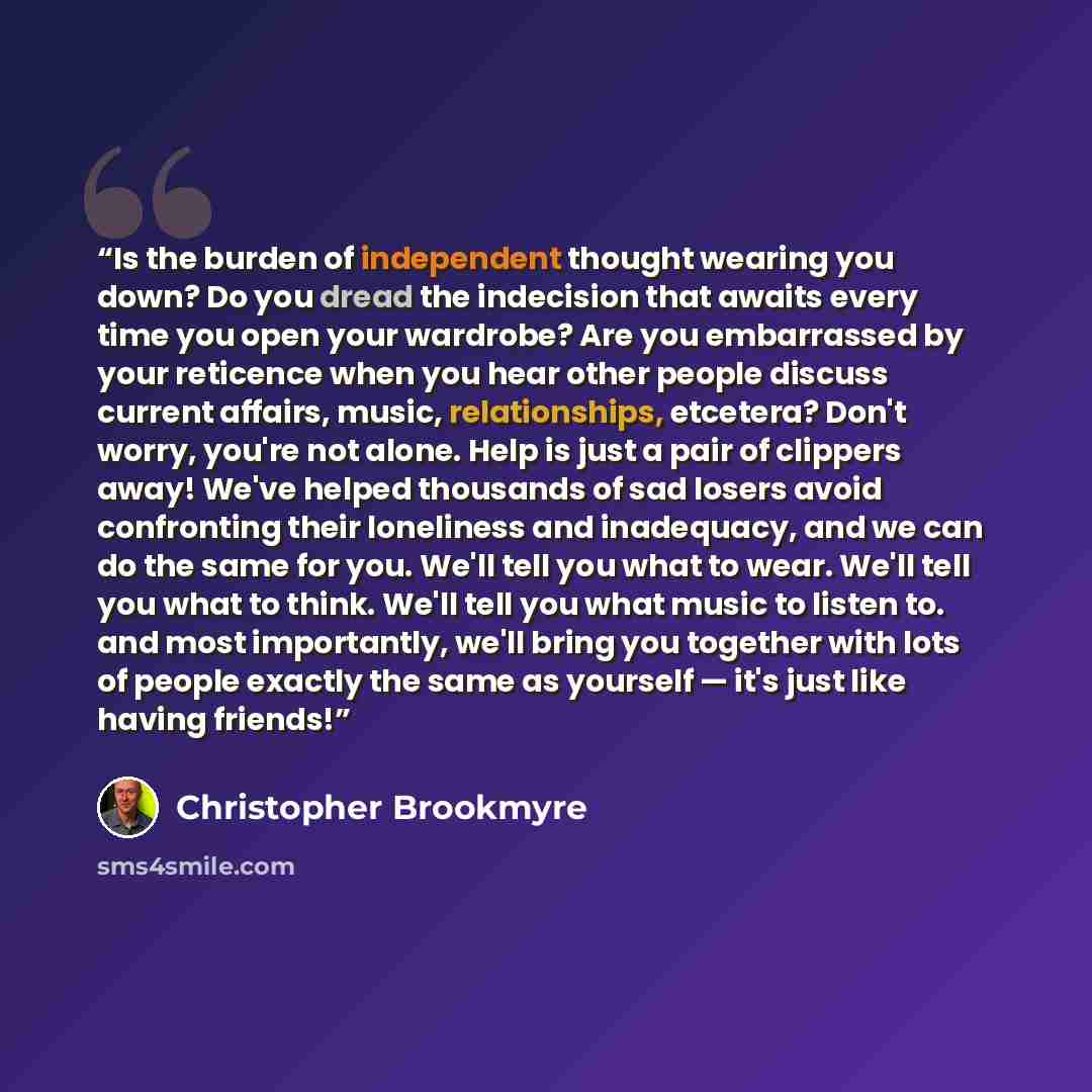 “Is the burden of independent thought wearing you down? Do you dread the indecision that awaits every time you open your wardrobe? Are you embarrassed by your reticence when you hear other people discuss current affairs, music, relationships, etcetera? Don't worry, you're not alone. Help is just a…” quote by Christopher Brookmyre