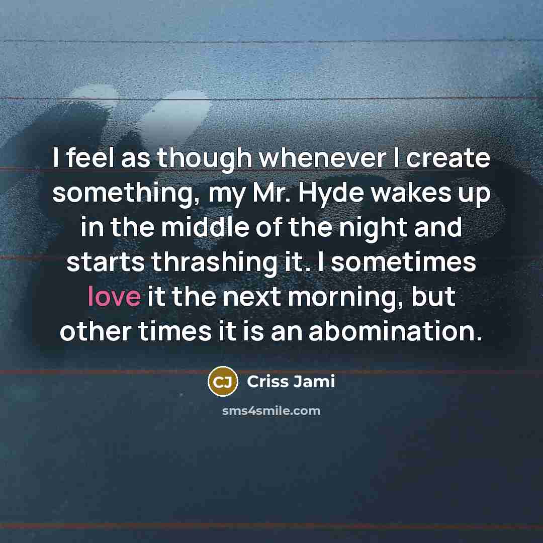 “I feel as though whenever I create something, my Mr. Hyde wakes up in the middle of the night and starts thrashing it. I sometimes love it the next morning, but other times it is an abomination.” quote by Criss Jami