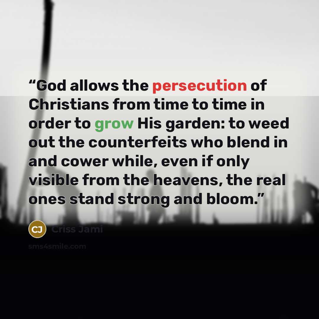 “God allows the persecution of Christians from time to time in order to grow His garden: to weed out the counterfeits who blend in and cower while, even if only visible from the heavens, the real ones stand strong and bloom.” quote by Criss Jami