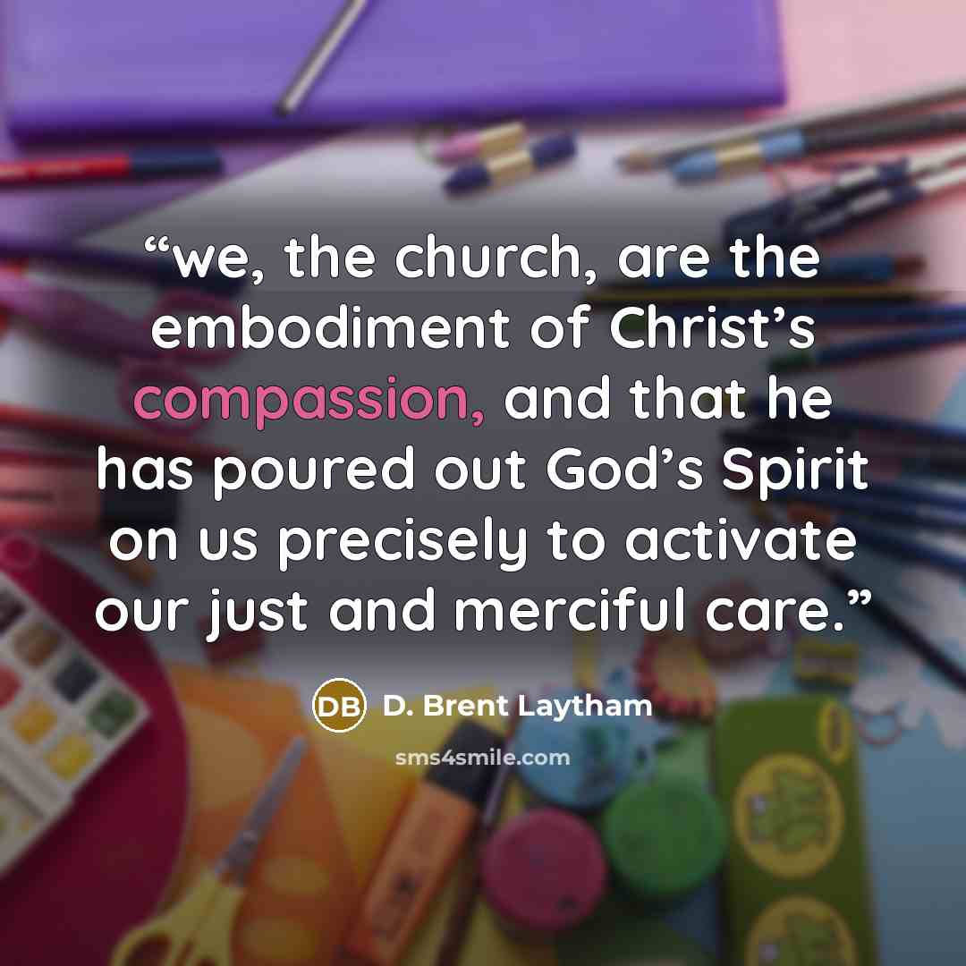 “we, the church, are the embodiment of Christ’s compassion, and that he has poured out God’s Spirit on us precisely to activate our just and merciful care.” quote by D. Brent Laytham