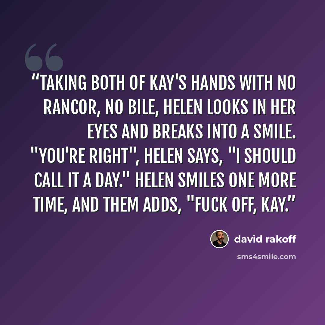 “Taking both of Kay's hands with no rancor, no bile, Helen looks in her eyes and breaks into a smile. "You're right", Helen says, "I should call it a day." Helen smiles one more time, and them adds, "Fuck off, Kay.” quote by David Rakoff