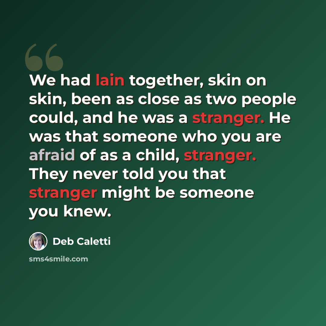 “We had lain together, skin on skin, been as close as two people could, and he was a stranger. He was that someone who you are afraid of as a child, stranger. They never told you that stranger might be someone you knew.” quote by Deb Caletti