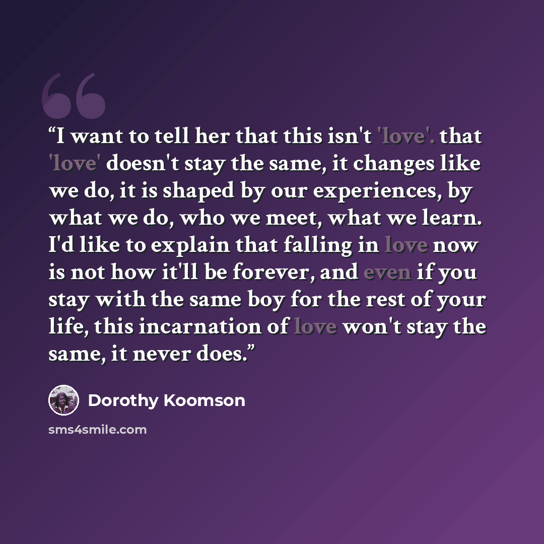 “I want to tell her that this isn't 'love'. that 'love' doesn't stay the same, it changes like we do, it is shaped by our experiences, by what we do, who we meet, what we learn. I'd like to explain that falling in love now is not how it'll be forever, and even if you stay with the same boy for the…” quote by Dorothy Koomson