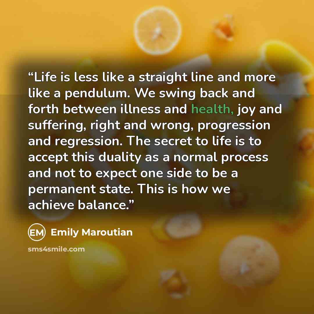 “Life is less like a straight line and more like a pendulum. We swing back and forth between illness and health, joy and suffering, right and wrong, progression and regression. The secret to life is to accept this duality as a normal process and not to expect one side to be a permanent state. This…” quote by Emily Maroutian