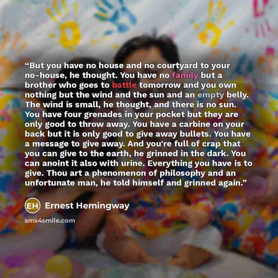 “But you have no house and no courtyard to your no-house, he thought. You have no family but a brother who goes to battle tomorrow and you own nothing but the wind and the sun and an empty belly. The wind is small, he thought, and there is no sun. You have four grenades in your pocket but they are…” quote by Ernest Hemingway