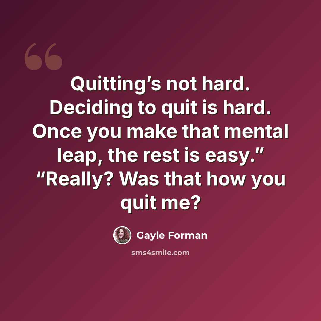 “Quitting’s not hard. Deciding to quit is hard. Once you make that mental leap, the rest is easy.” “Really? Was that how you quit me?” quote by Gayle Forman
