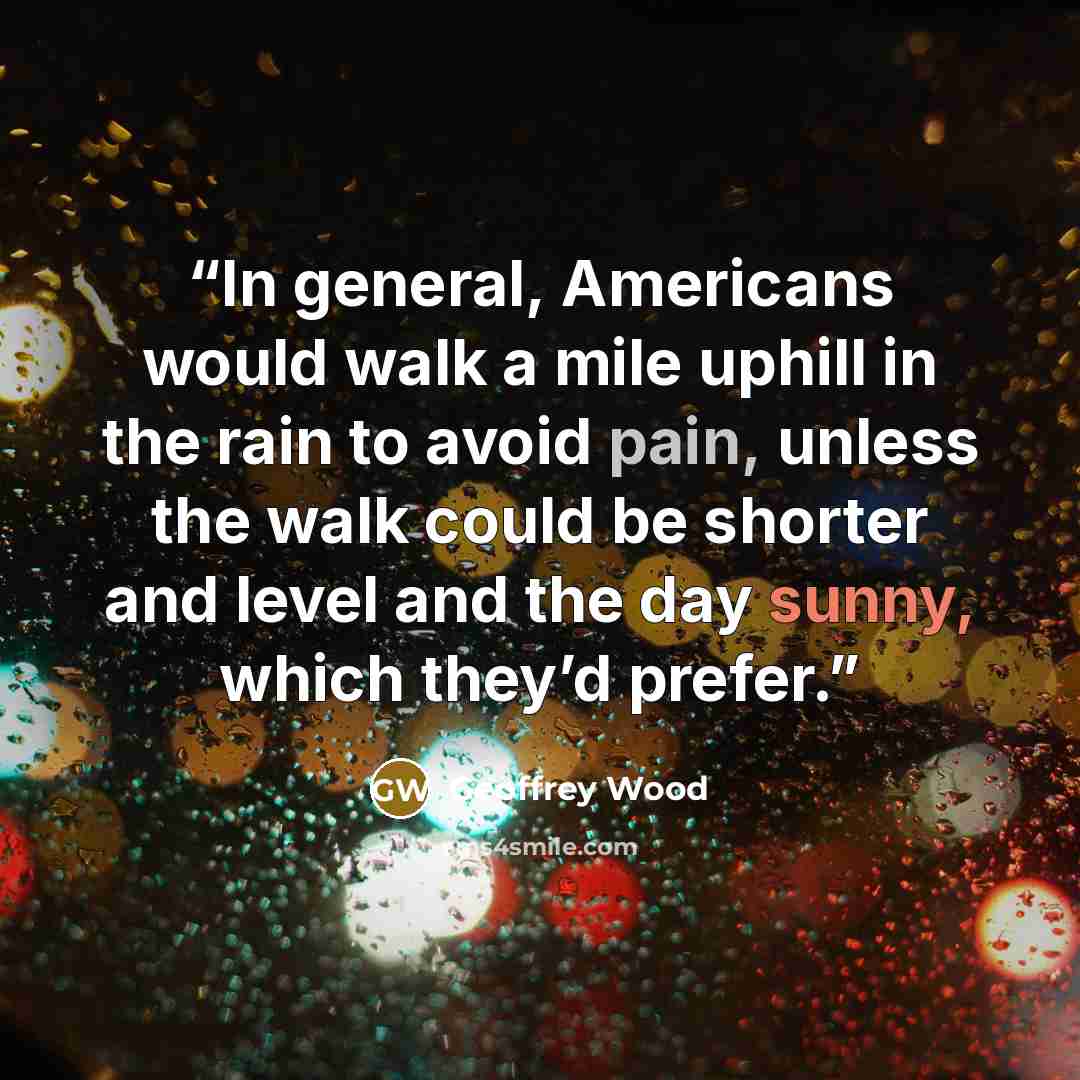 “In general, Americans would walk a mile uphill in the rain to avoid pain, unless the walk could be shorter and level and the day sunny, which they’d prefer.” quote by Geoffrey Wood