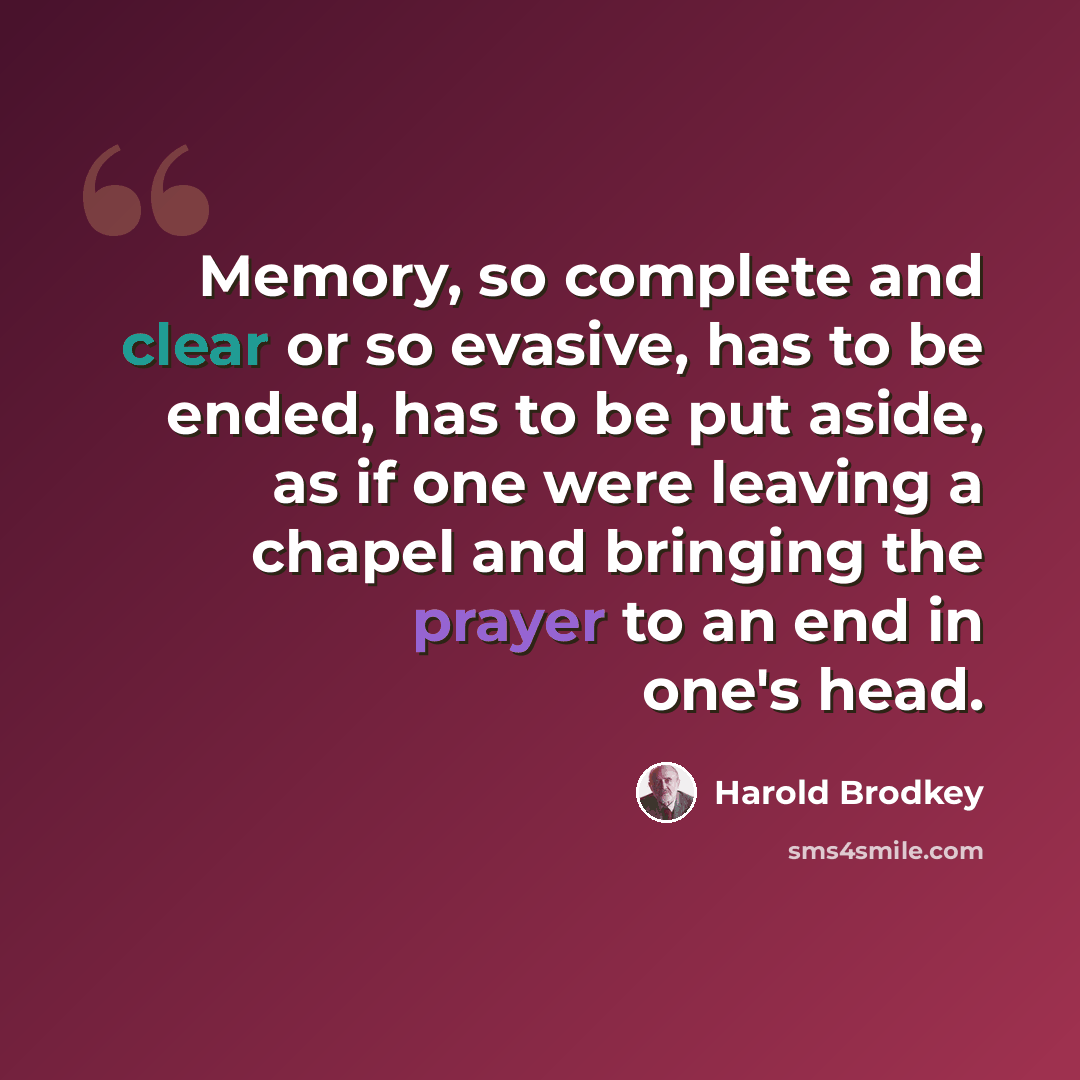“Memory, so complete and clear or so evasive, has to be ended, has to be put aside, as if one were leaving a chapel and bringing the prayer to an end in one's head.” quote by Harold Brodkey