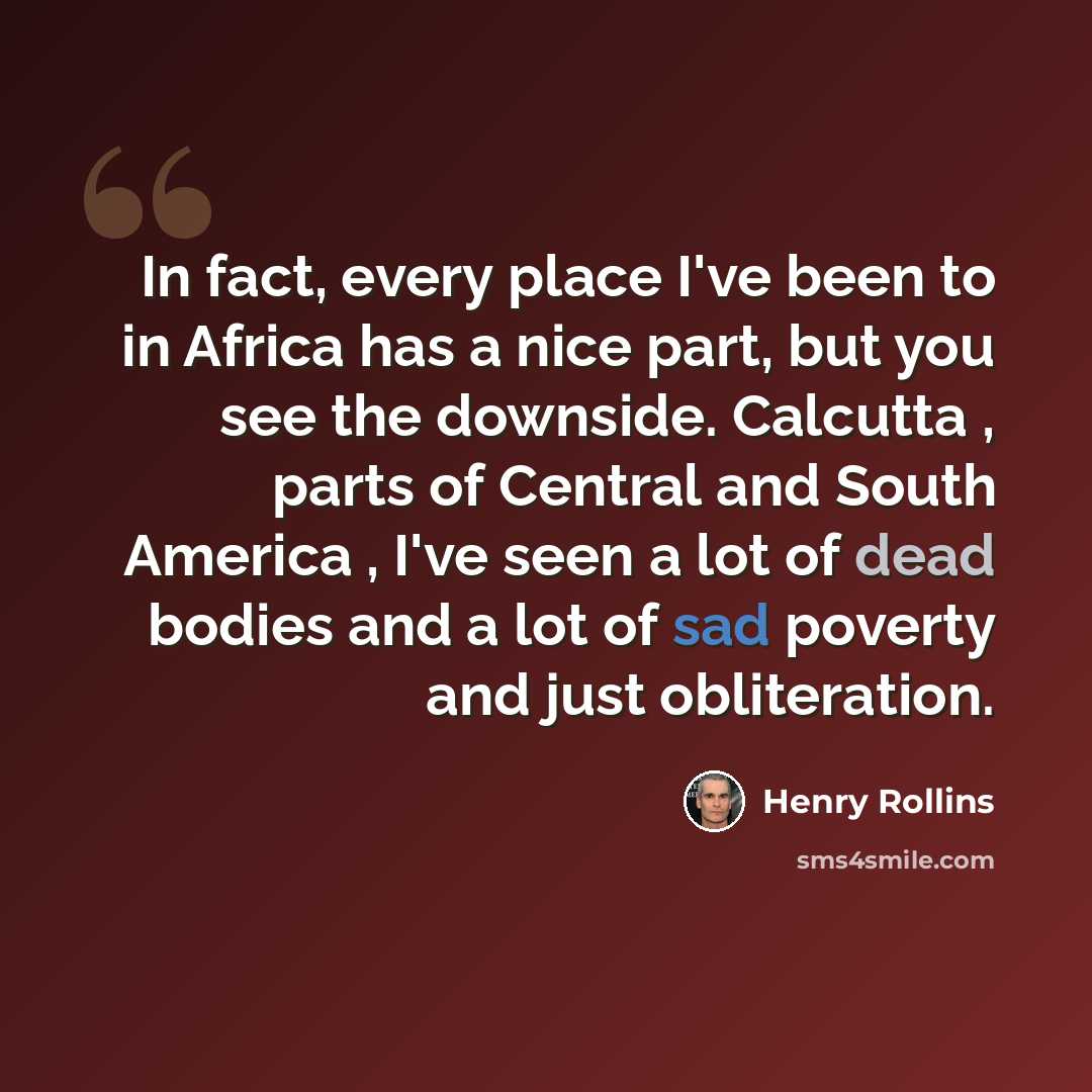 “In fact, every place I've been to in Africa has a nice part, but you see the downside. Calcutta , parts of Central and South America , I've seen a lot of dead bodies and a lot of sad poverty and just obliteration.” quote by Henry Rollins