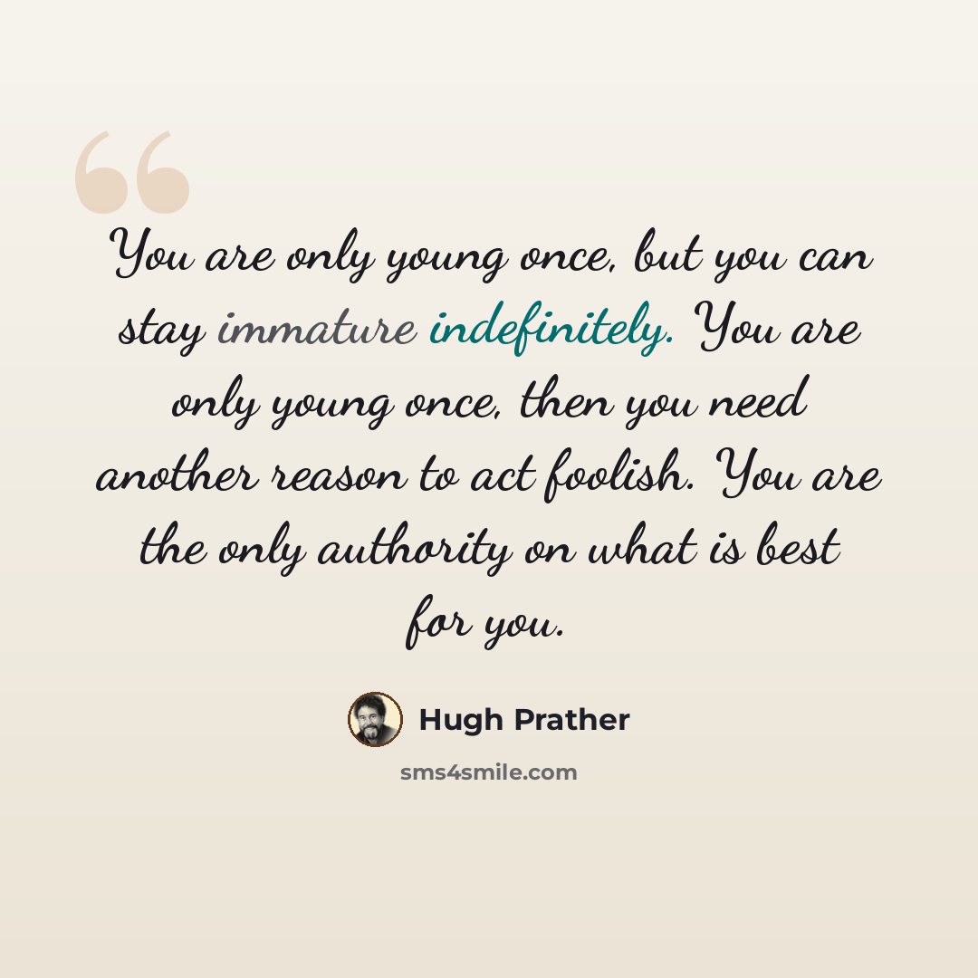 “You are only young once, but you can stay immature indefinitely. You are only young once, then you need another reason to act foolish. You are the only authority on what is best for you.” quote by Hugh Prather