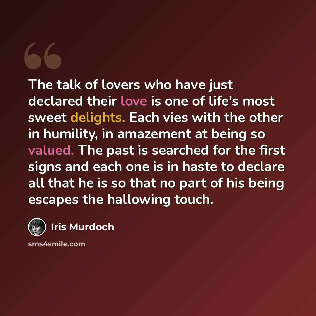 “The talk of lovers who have just declared their love is one of life's most sweet delights. Each vies with the other in humility, in amazement at being so valued. The past is searched for the first signs and each one is in haste to declare all that he is so that no part of his being escapes the…” quote by Iris Murdoch
