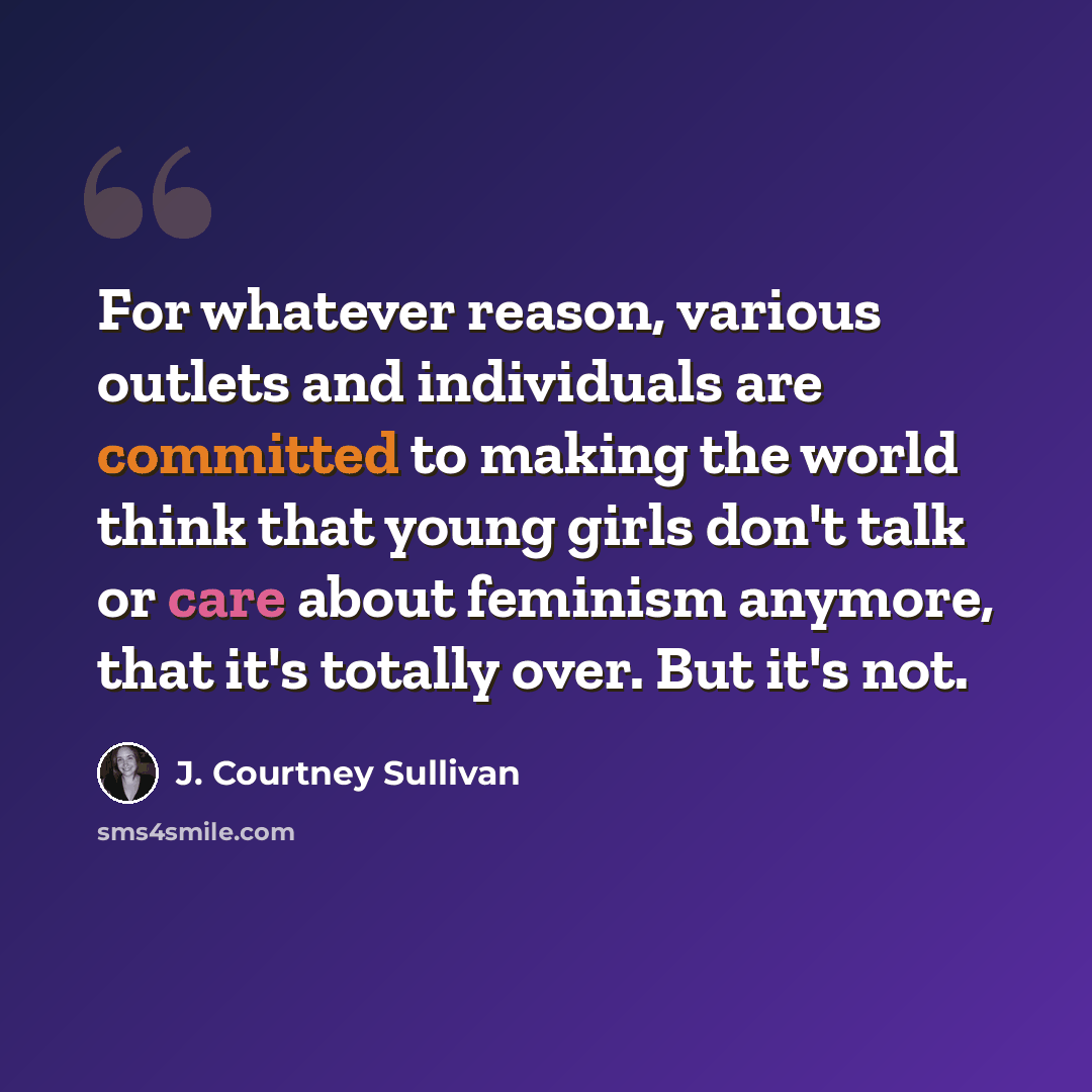 “For whatever reason, various outlets and individuals are committed to making the world think that young girls don't talk or care about feminism anymore, that it's totally over. But it's not.” quote by J. Courtney Sullivan