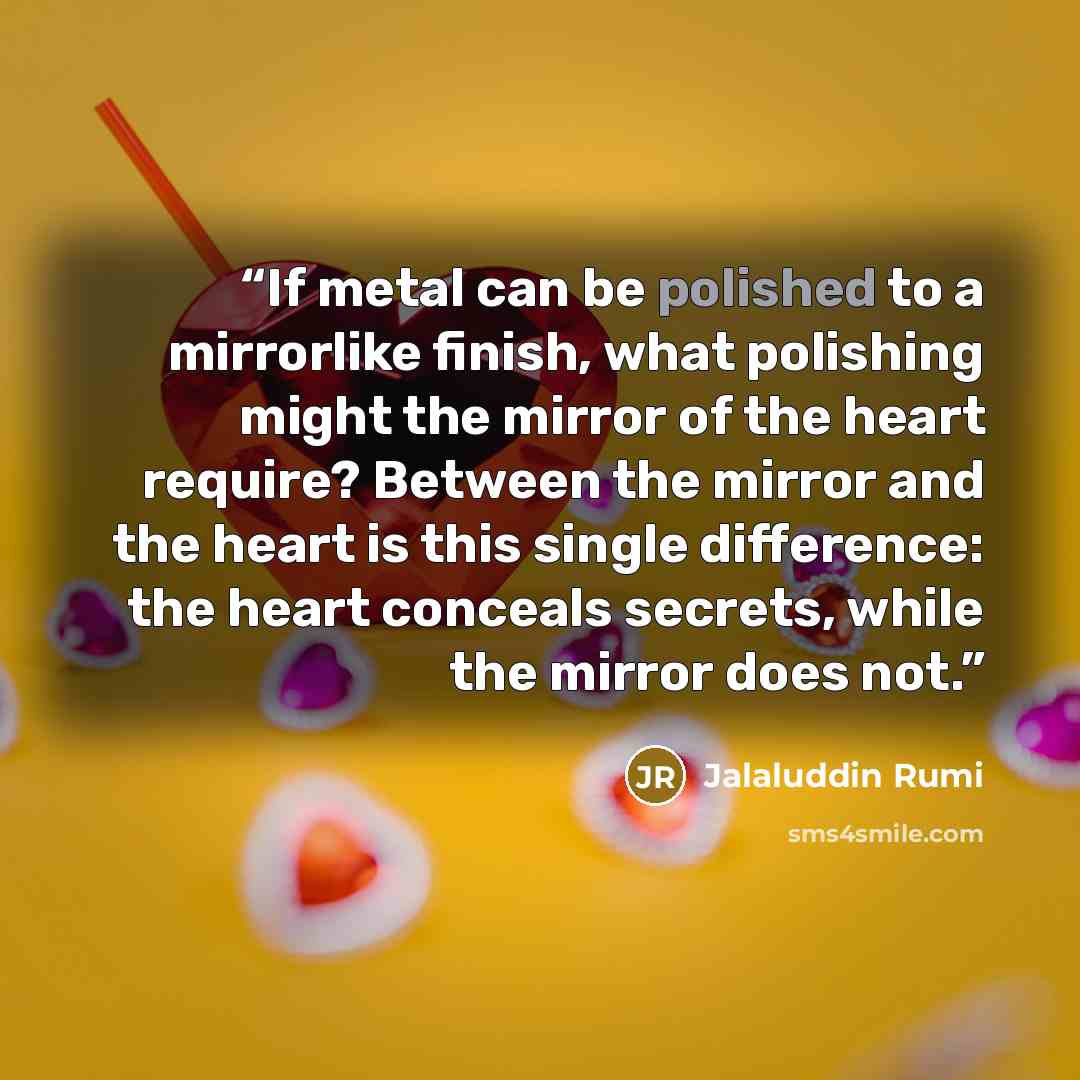 “If metal can be polished to a mirrorlike finish, what polishing might the mirror of the heart require? Between the mirror and the heart is this single difference: the heart conceals secrets, while the mirror does not.” quote by Jalaluddin Rumi