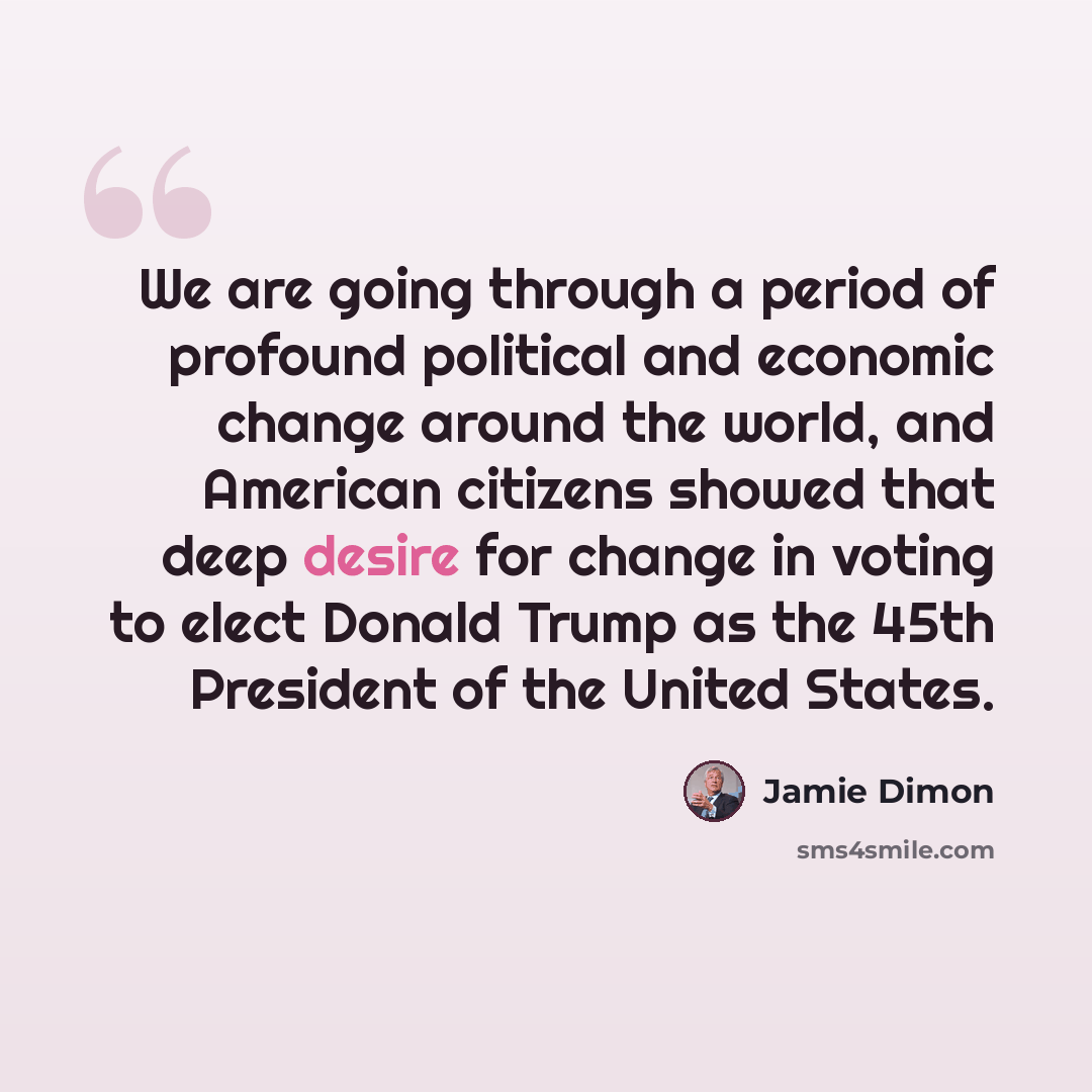 “We are going through a period of profound political and economic change around the world, and American citizens showed that deep desire for change in voting to elect Donald Trump as the 45th President of the United States.” quote by Jamie Dimon