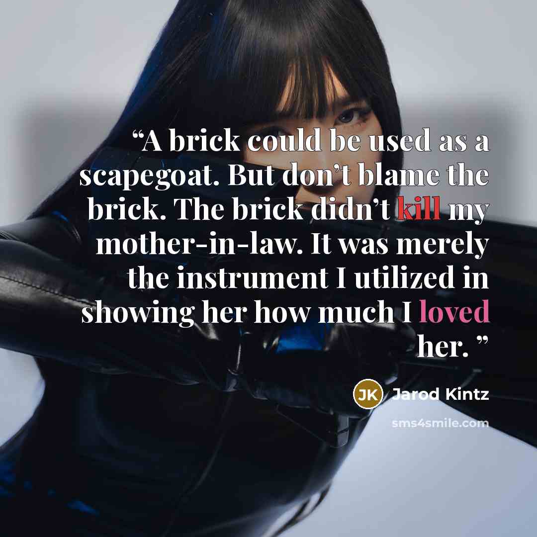 “A brick could be used as a scapegoat. But don’t blame the brick. The brick didn’t kill my mother-in-law. It was merely the instrument I utilized in showing her how much I loved her.” quote by Jarod Kintz