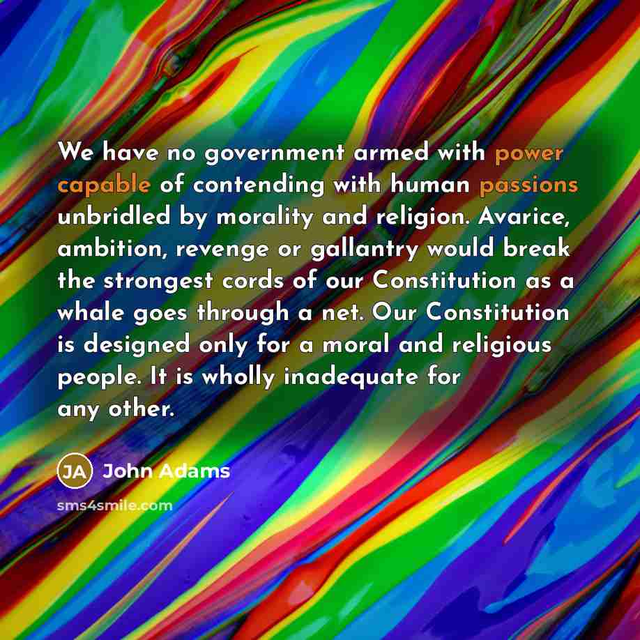 “We have no government armed with power capable of contending with human passions unbridled by morality and religion. Avarice, ambition, revenge or gallantry would break the strongest cords of our Constitution as a whale goes through a net. Our Constitution is designed only for a moral and…” quote by John Adams