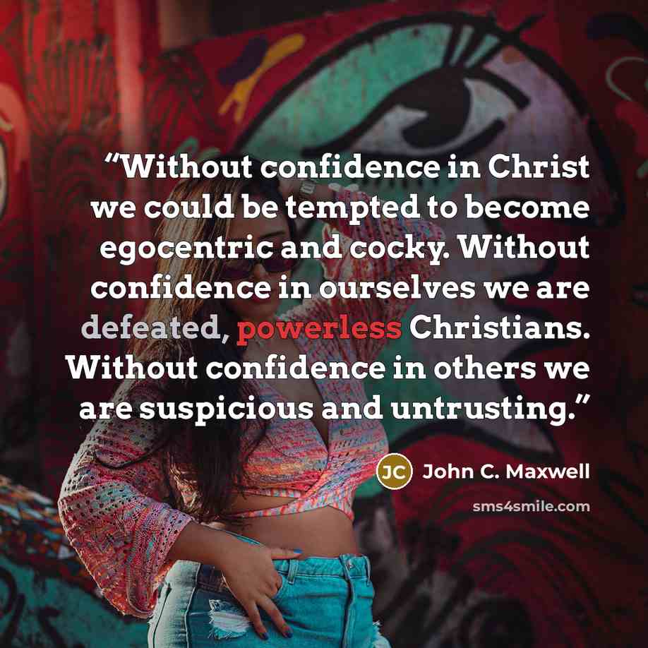 “Without confidence in Christ we could be tempted to become egocentric and cocky. Without confidence in ourselves we are defeated, powerless Christians. Without confidence in others we are suspicious and untrusting.” quote by John C. Maxwell
