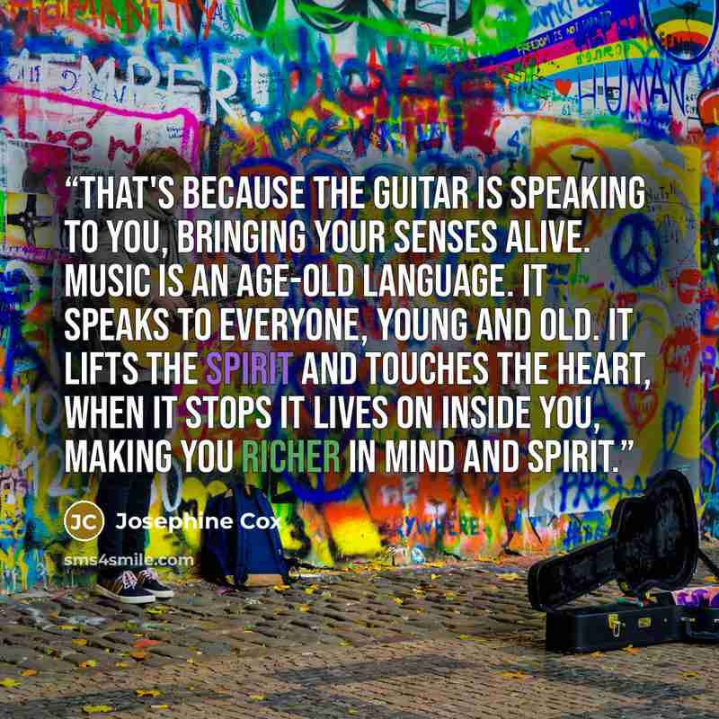 “That's because the guitar is speaking to you, bringing your senses alive. Music is an age-old language. It speaks to everyone, young and old. It lifts the spirit and touches the heart, when it stops it lives on inside you, making you richer in mind and spirit.” quote by Josephine Cox