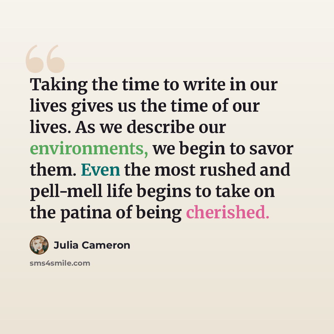 “Taking the time to write in our lives gives us the time of our lives. As we describe our environments, we begin to savor them. Even the most rushed and pell-mell life begins to take on the patina of being cherished.” quote by Julia Cameron