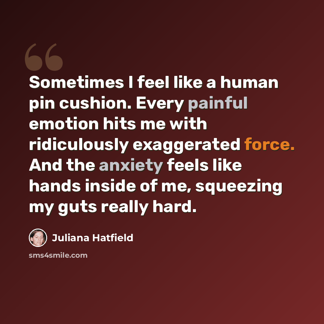 “Sometimes I feel like a human pin cushion. Every painful emotion hits me with ridiculously exaggerated force. And the anxiety feels like hands inside of me, squeezing my guts really hard.” quote by Juliana Hatfield