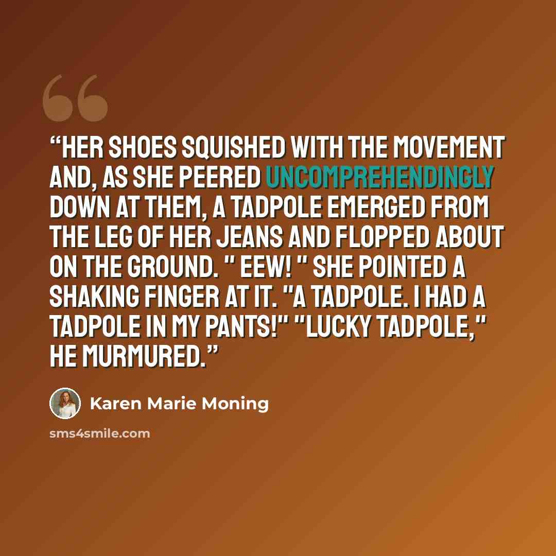 “Her shoes squished with the movement and, as she peered uncomprehendingly down at them, a tadpole emerged from the leg of her jeans and flopped about on the ground. " Eew! " She pointed a shaking finger at it. "A tadpole. I had a tadpole in my pants!" "Lucky tadpole," he murmured.” quote by Karen Marie Moning