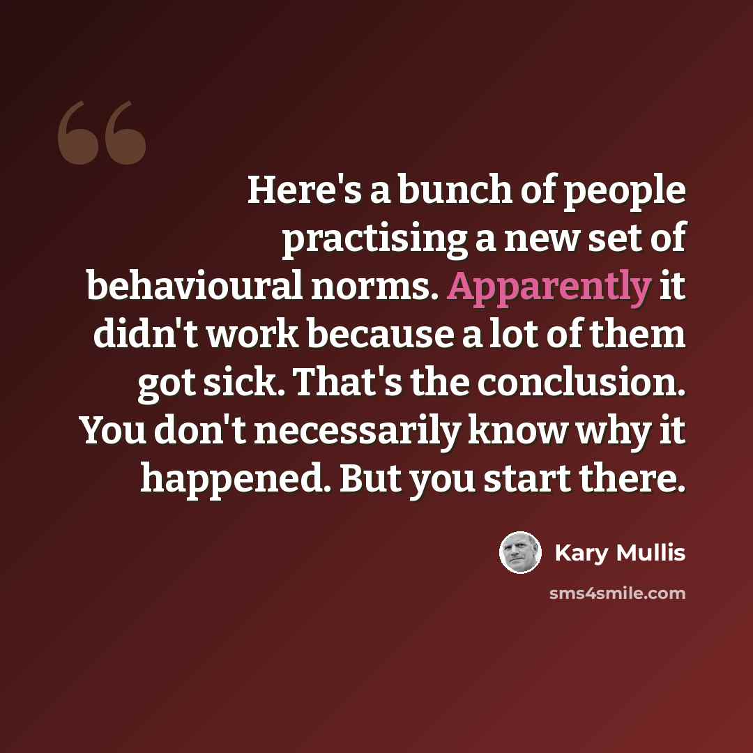 “Here's a bunch of people practising a new set of behavioural norms. Apparently it didn't work because a lot of them got sick. That's the conclusion. You don't necessarily know why it happened. But you start there.” quote by Kary Mullis