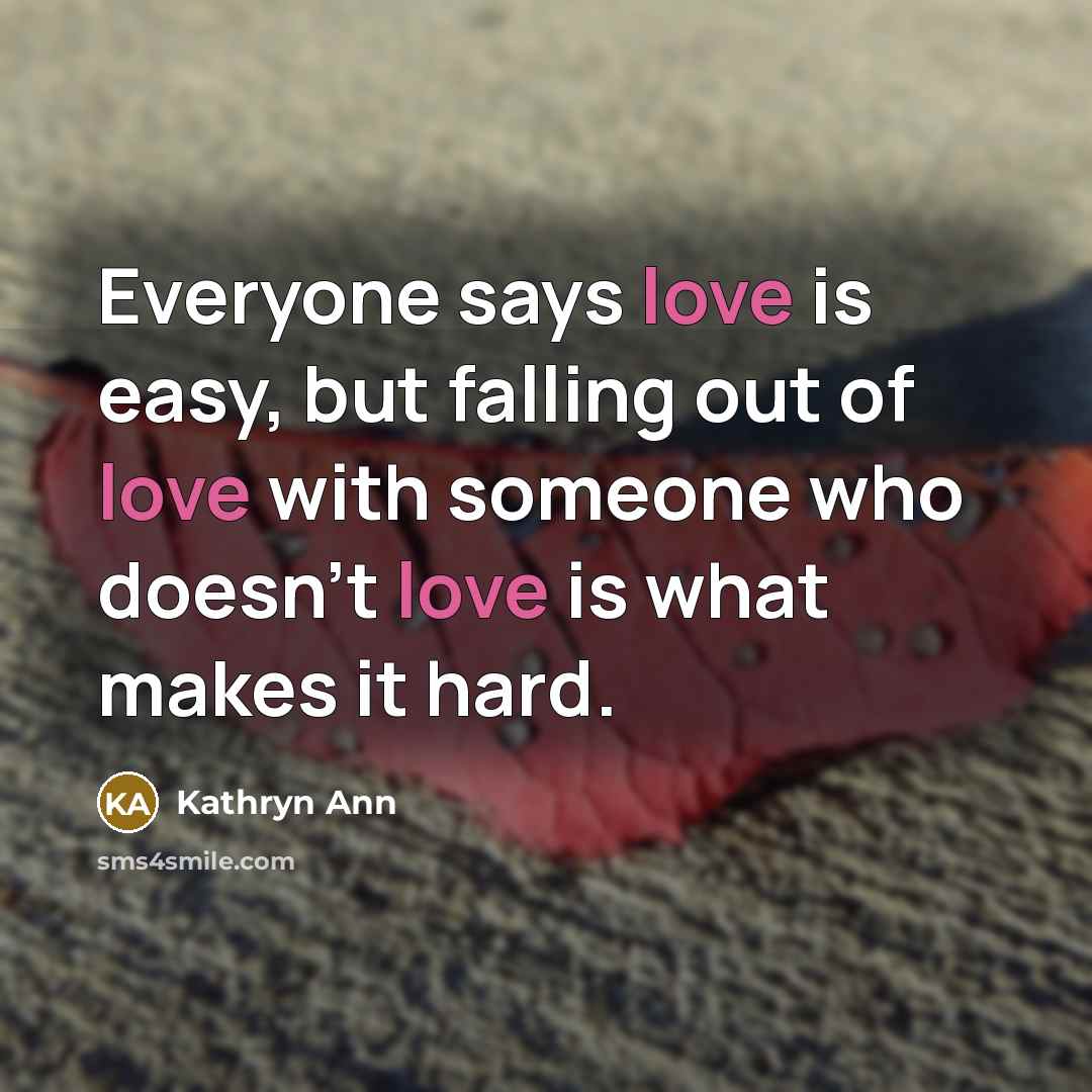 “Everyone says love is easy, but falling out of love with someone who doesn't love is what makes it hard.” quote by Kathryn Ann