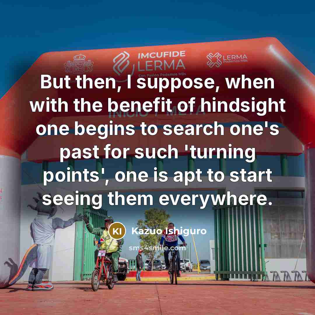 “But then, I suppose, when with the benefit of hindsight one begins to search one's past for such 'turning points', one is apt to start seeing them everywhere.” quote by Kazuo Ishiguro
