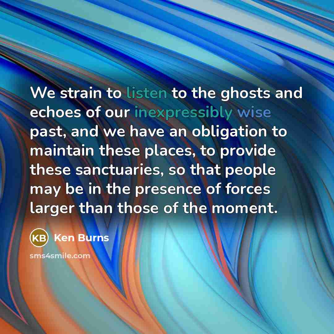 “We strain to listen to the ghosts and echoes of our inexpressibly wise past, and we have an obligation to maintain these places, to provide these sanctuaries, so that people may be in the presence of forces larger than those of the moment.” quote by Ken Burns