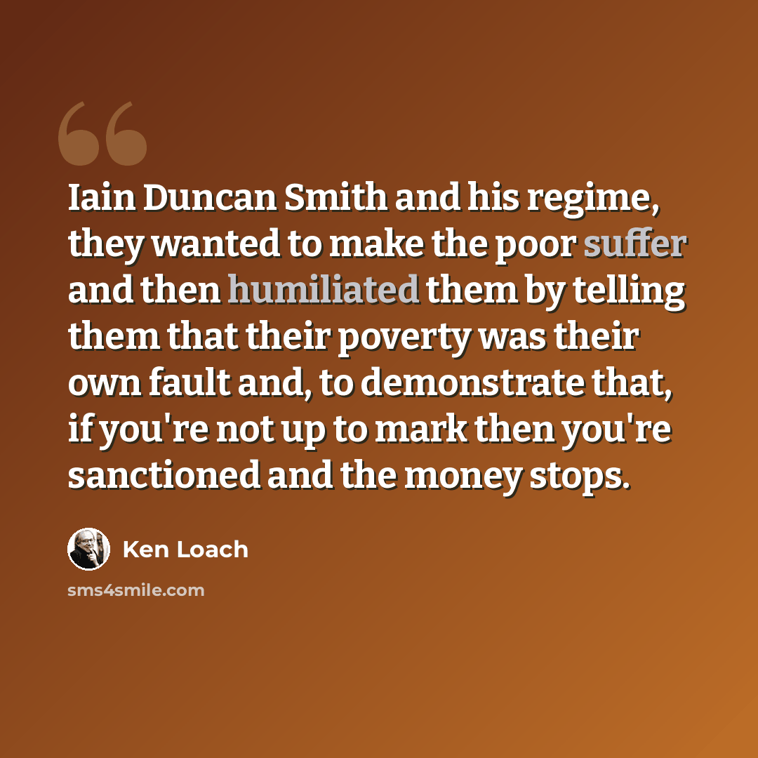 “Iain Duncan Smith and his regime, they wanted to make the poor suffer and then humiliated them by telling them that their poverty was their own fault and, to demonstrate that, if you're not up to mark then you're sanctioned and the money stops.” quote by Ken Loach