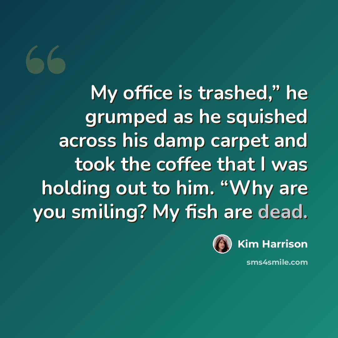 “My office is trashed,” he grumped as he squished across his damp carpet and took the coffee that I was holding out to him. “Why are you smiling? My fish are dead.” quote by Kim Harrison