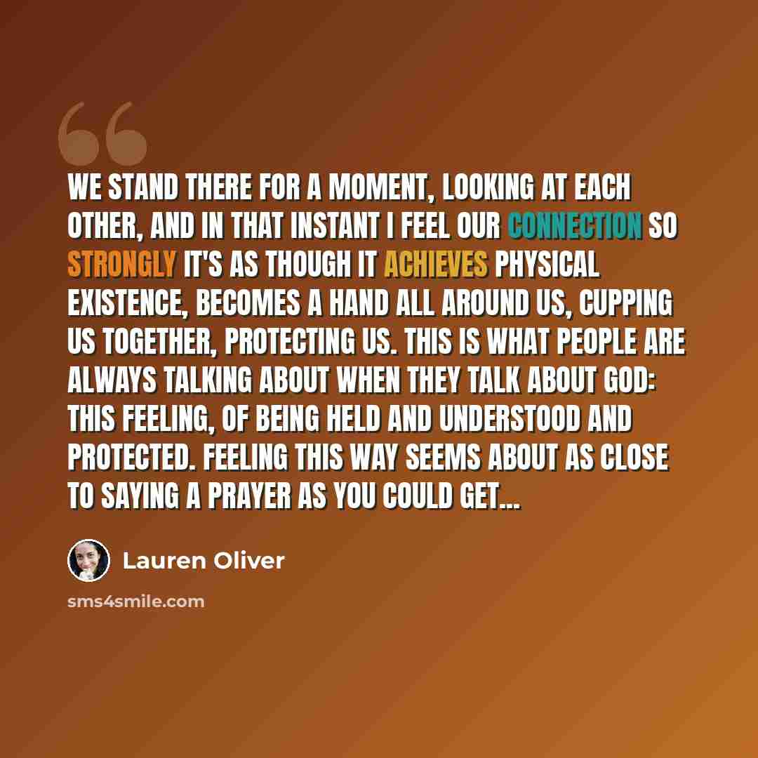 “We stand there for a moment, looking at each other, and in that instant I feel our connection so strongly it's as though it achieves physical existence, becomes a hand all around us, cupping us together, protecting us. This is what people are always talking about when they talk about god: this…” quote by Lauren Oliver