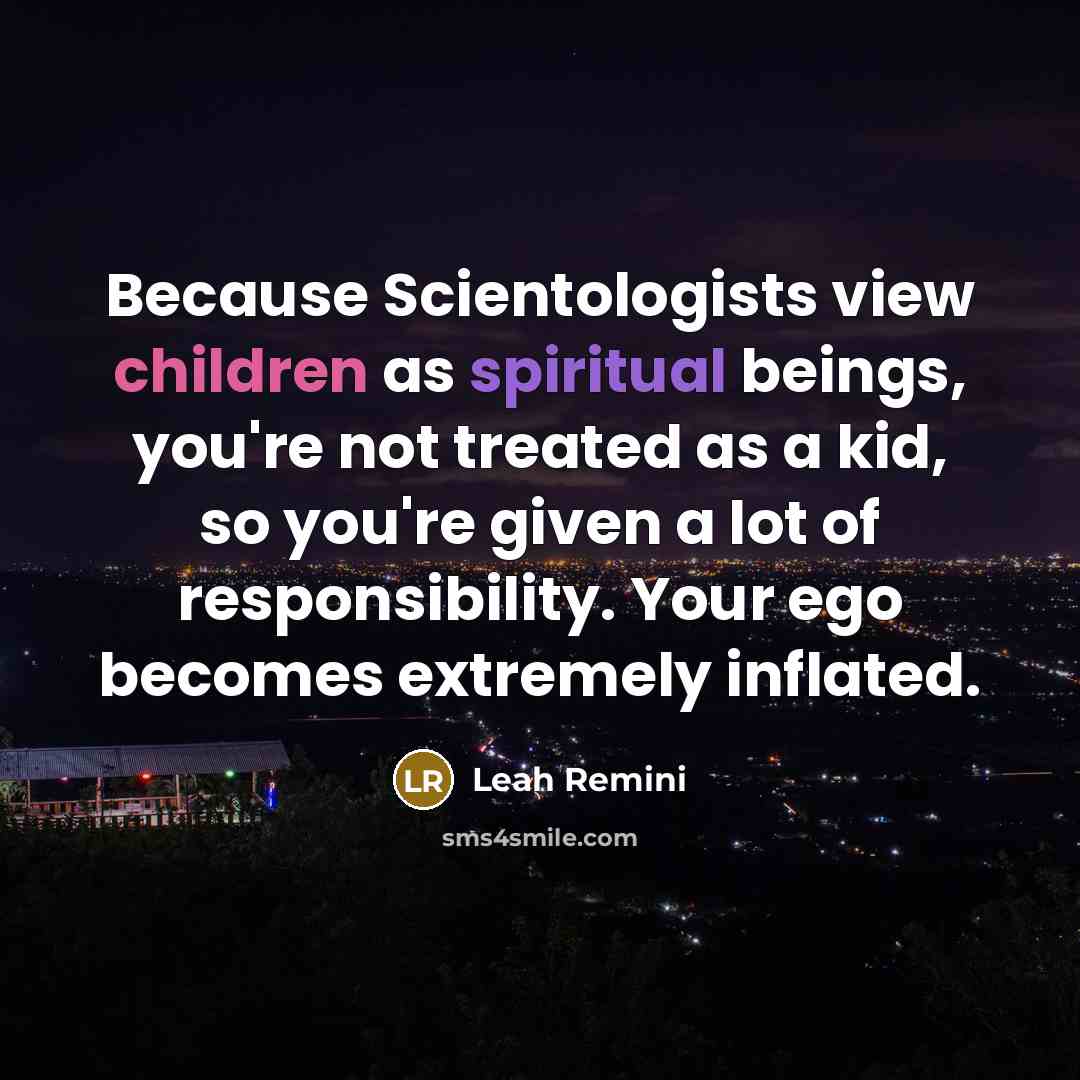 “Because Scientologists view children as spiritual beings, you're not treated as a kid, so you're given a lot of responsibility. Your ego becomes extremely inflated.” quote by Leah Remini