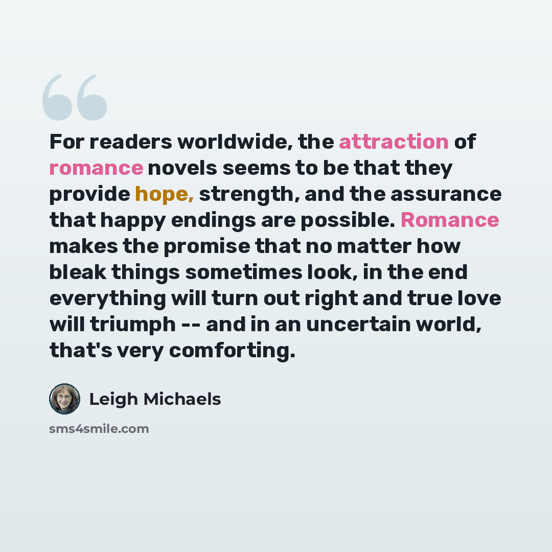 “For readers worldwide, the attraction of romance novels seems to be that they provide hope, strength, and the assurance that happy endings are possible. Romance makes the promise that no matter how bleak things sometimes look, in the end everything will turn out right and true love will triumph…” quote by Leigh Michaels