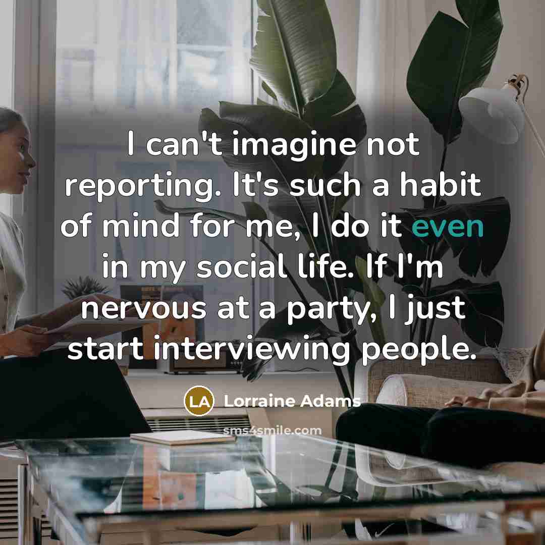 “I can't imagine not reporting. It's such a habit of mind for me, I do it even in my social life. If I'm nervous at a party, I just start interviewing people.” quote by Lorraine Adams