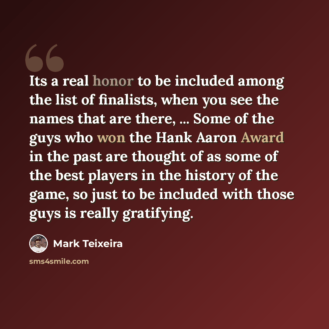 “Its a real honor to be included among the list of finalists, when you see the names that are there, ... Some of the guys who won the Hank Aaron Award in the past are thought of as some of the best players in the history of the game, so just to be included with those guys is really gratifying.” quote by Mark Teixeira