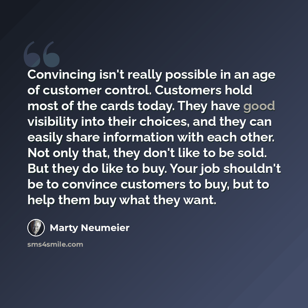 “Convincing isn't really possible in an age of customer control. Customers hold most of the cards today. They have good visibility into their choices, and they can easily share information with each other. Not only that, they don't like to be sold. But they do like to buy. Your job shouldn't be to…” quote by Marty Neumeier