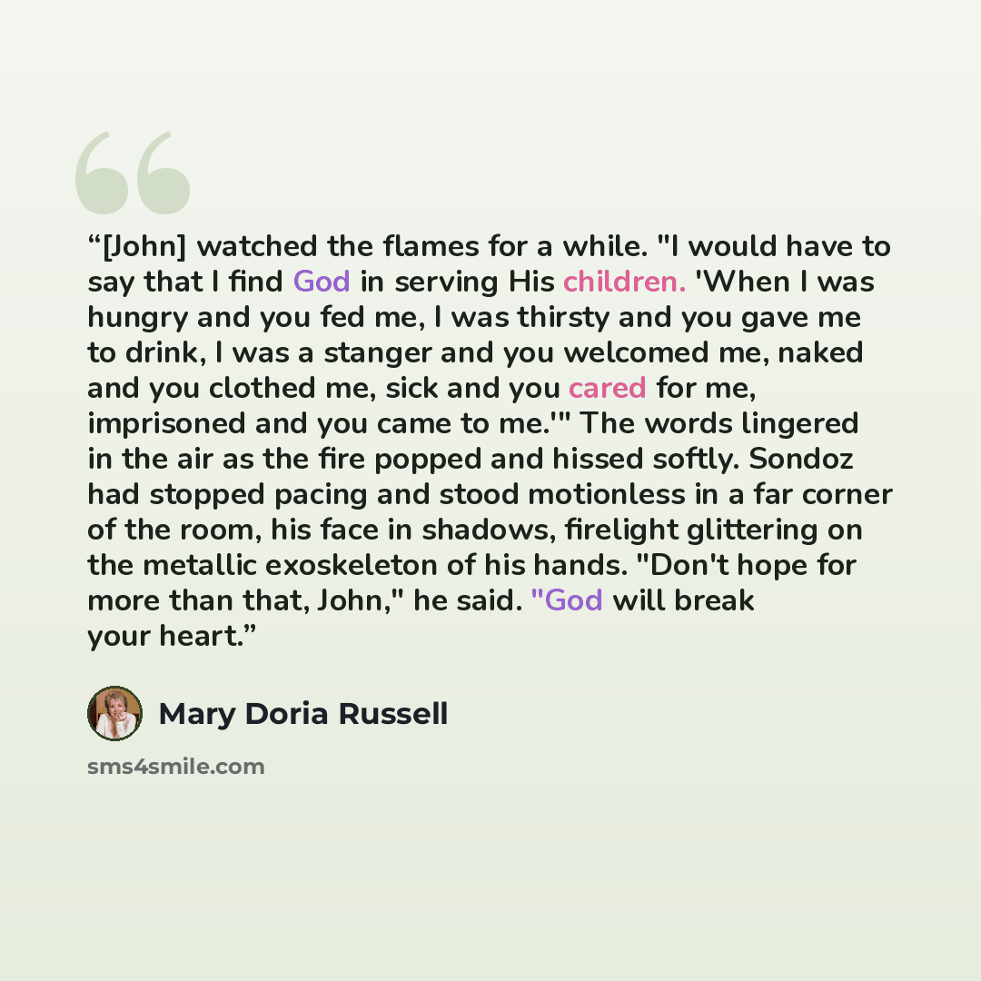 “[John] watched the flames for a while. "I would have to say that I find God in serving His children. 'When I was hungry and you fed me, I was thirsty and you gave me to drink, I was a stanger and you welcomed me, naked and you clothed me, sick and you cared for me, imprisoned and you came to me.'"…” quote by Mary Doria Russell