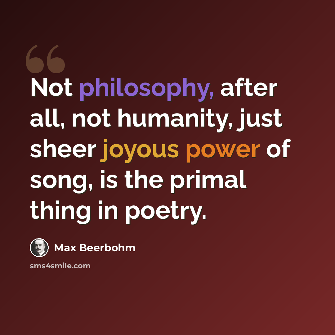 “Not philosophy, after all, not humanity, just sheer joyous power of song, is the primal thing in poetry.” quote by Max Beerbohm