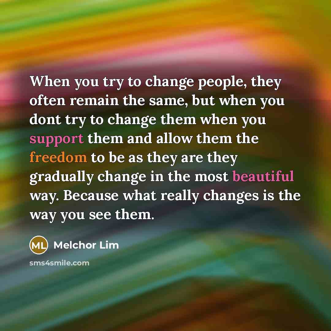 “When you try to change people, they often remain the same, but when you dont try to change them when you support them and allow them the freedom to be as they are they gradually change in the most beautiful way. Because what really changes is the way you see them.” quote by Melchor Lim